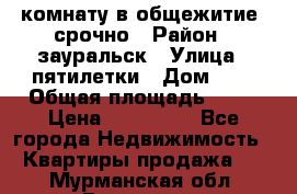 комнату в общежитие  срочно › Район ­ зауральск › Улица ­ пятилетки › Дом ­ 7 › Общая площадь ­ 12 › Цена ­ 200 000 - Все города Недвижимость » Квартиры продажа   . Мурманская обл.,Видяево нп